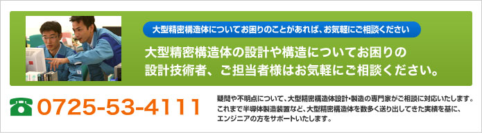 大型精密構造体の設計や構造についてお困りの設計技術者、ご担当者様はお気軽にご相談ください。 電話番号 0725-53-4111